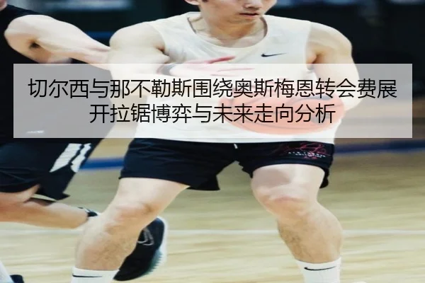 切尔西与那不勒斯围绕奥斯梅恩转会费展开拉锯博弈与未来走向分析