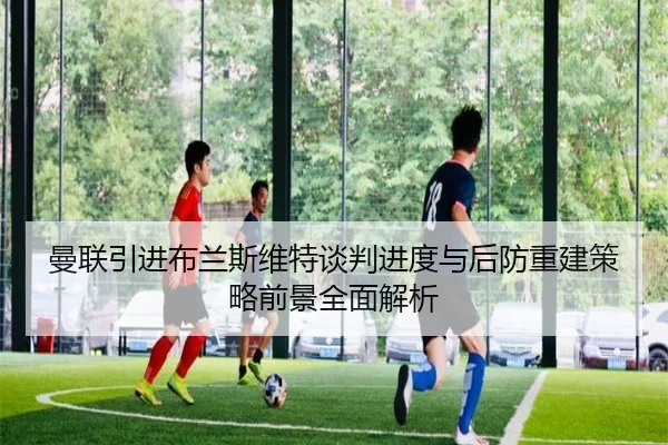 曼联引进布兰斯维特谈判进度与后防重建策略前景全面解析