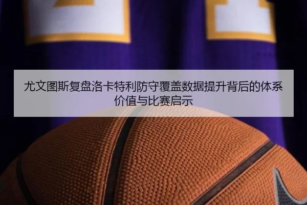 尤文图斯复盘洛卡特利防守覆盖数据提升背后的体系价值与比赛启示