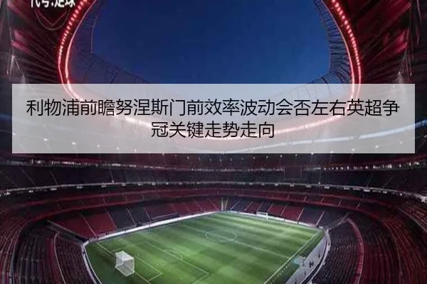利物浦前瞻努涅斯门前效率波动会否左右英超争冠关键走势走向