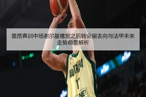 里昂青训中场谢尔基爆发之后转会窗去向与法甲未来走势前景解析