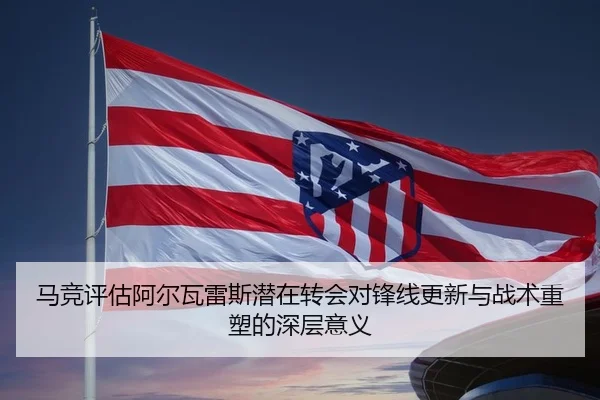 马竞评估阿尔瓦雷斯潜在转会对锋线更新与战术重塑的深层意义