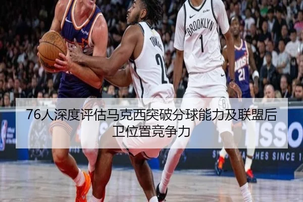 76人深度评估马克西突破分球能力及联盟后卫位置竞争力