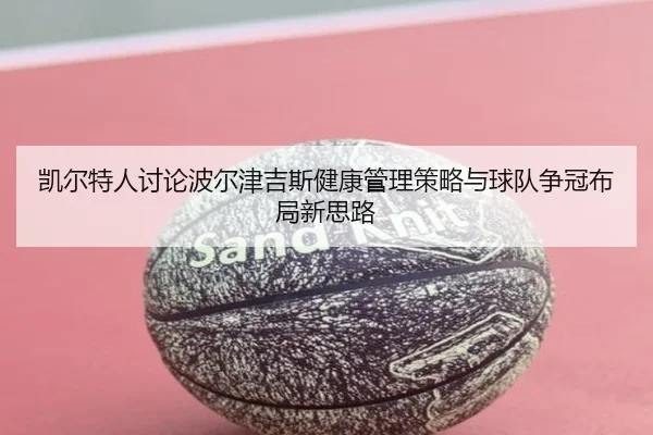 凯尔特人讨论波尔津吉斯健康管理策略与球队争冠布局新思路